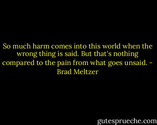 So much harm comes into this world when the wrong thing is said. But that's nothing compared to the pain from what goes unsaid. - Brad Meltzer