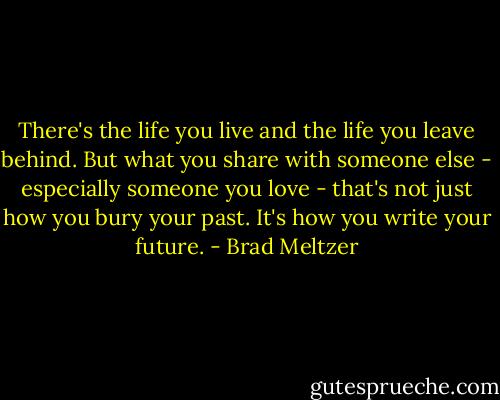 There's the life you live and the life you leave behind. But what you share with someone else - especially someone you love - that's not just how you bury your past. It's how you write your future. - Brad Meltzer
