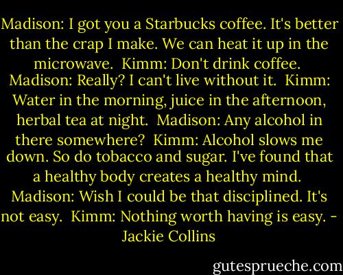 Madison: I got you a Starbucks coffee. It's better than the crap I make. We can heat it up in the microwave. <br />Kimm: Don't drink coffee. <br />Madison: Really? I can't live without it. <br />Kimm: Water in the morning, juice in the afternoon, herbal tea at night. <br />Madison: Any alcohol in there somewhere? <br />Kimm: Alcohol slows me down. So do tobacco and sugar. I've found that a healthy body creates a healthy mind. <br />Madison: Wish I could be that disciplined. It's not easy. <br />Kimm: Nothing worth having is easy. - Jackie Collins