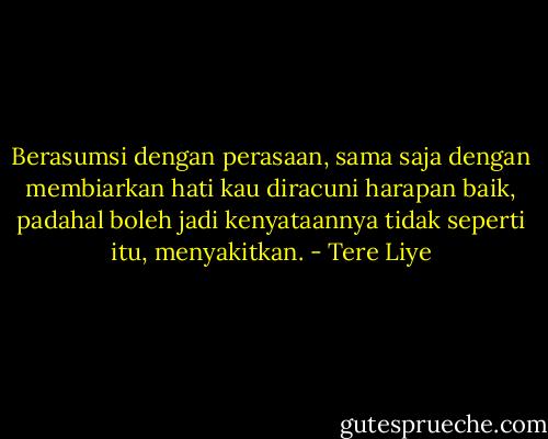 Berasumsi dengan perasaan, sama saja dengan membiarkan hati kau diracuni harapan baik, padahal boleh jadi kenyataannya tidak seperti itu, menyakitkan. - Tere Liye