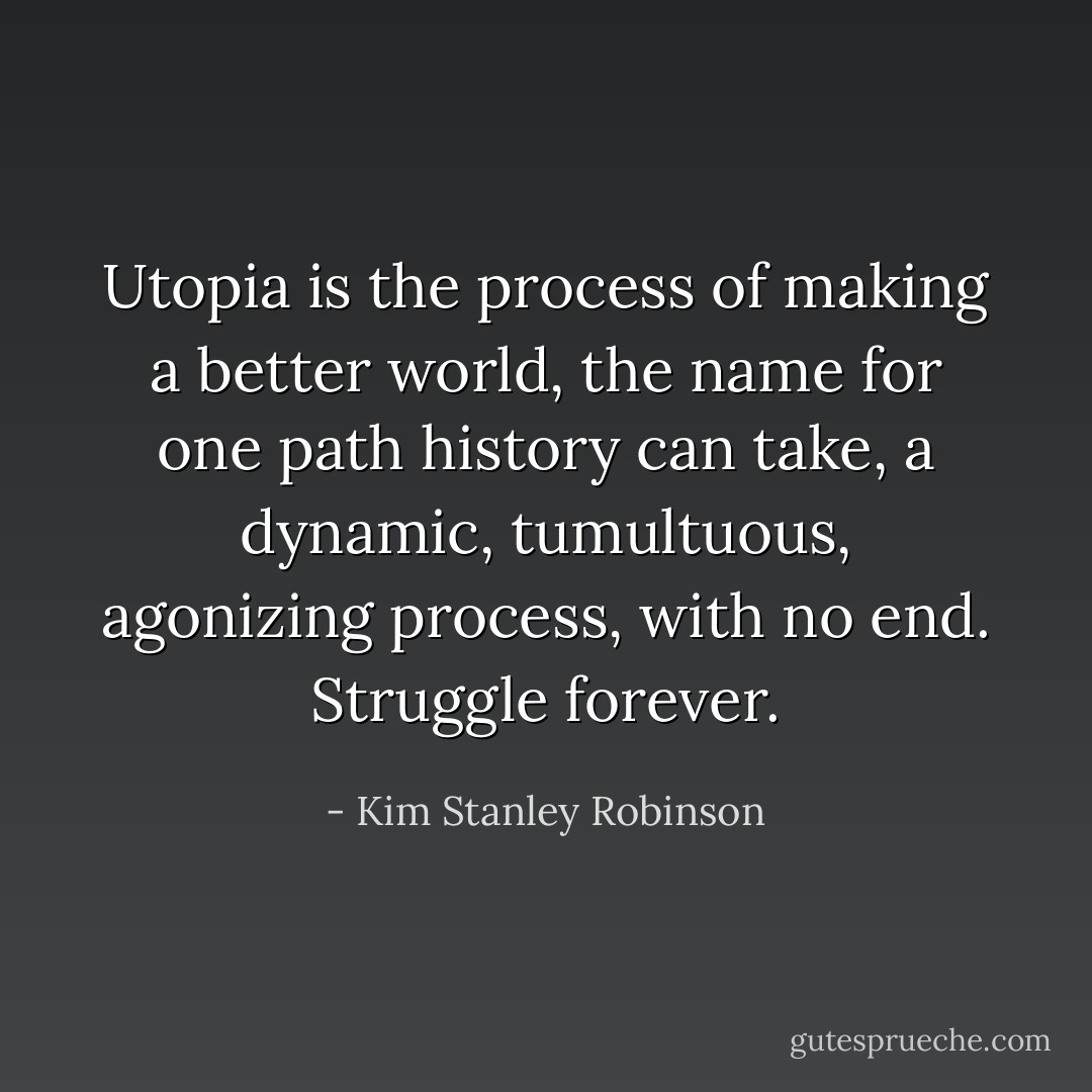 Utopia is the process of making a better world, the name for one path history can take, a dynamic, tumultuous, agonizing process, with no end. Struggle forever. - Kim Stanley Robinson