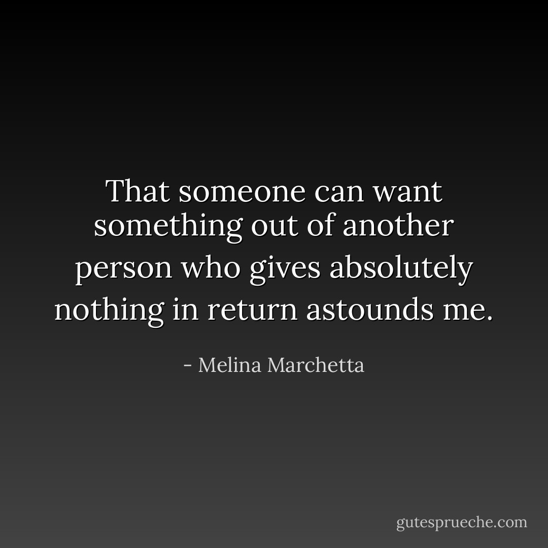 That someone can want something out of another person who gives absolutely nothing in return astounds me. - Melina Marchetta
