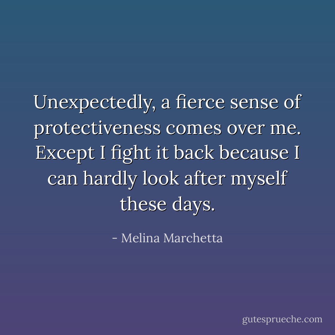 Unexpectedly, a fierce sense of protectiveness comes over me. Except I fight it back because I can hardly look after myself these days. - Melina Marchetta