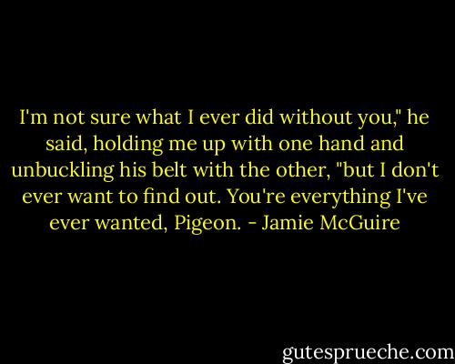 I'm not sure what I ever did without you," he said, holding me up with one hand and unbuckling his belt with the other, "but I don't ever want to find out. You're everything I've ever wanted, Pigeon. - Jamie McGuire