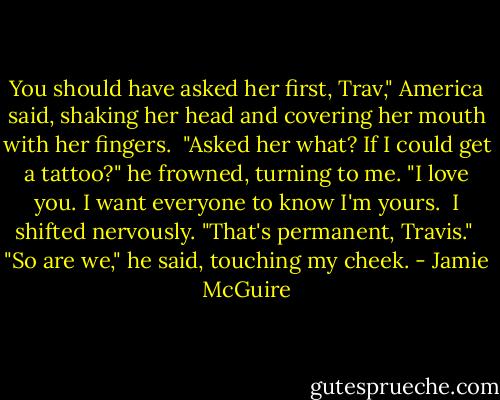 You should have asked her first, Trav," America said, shaking her head and covering her mouth with her fingers.<br /> "Asked her what? If I could get a tattoo?" he frowned, turning to me. "I love you. I want everyone to know I'm yours.<br /> I shifted nervously. "That's permanent, Travis."<br /> "So are we," he said, touching my cheek. - Jamie McGuire