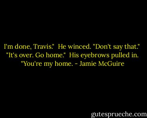 I'm done, Travis."<br /> He winced. "Don't say that."<br /> "It's over. Go home."<br /> His eyebrows pulled in. "You're my home. - Jamie McGuire
