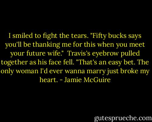 I smiled to fight the tears. "Fifty bucks says you'll be thanking me for this when you meet your future wife."<br /> Travis's eyebrow pulled together as his face fell. "That's an easy bet. The only woman I'd ever wanna marry just broke my heart. - Jamie McGuire