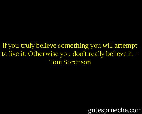 If you truly believe something you will attempt to live it. Otherwise you don’t really believe it. - Toni Sorenson