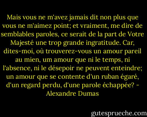 Mais vous ne m'avez jamais dit non plus que vous ne m'aimez point; et vraiment, me dire de semblables paroles, ce serait de la part de Votre Majesté une trop grande ingratitude. Car, dites-moi, où trouverez-vous un amour pareil au mien, um amour que ni le temps, ni l'absence, ni le désepoir ne peuvent enteindre; un amour que se contente d'un ruban égaré, d'un regard perdu, d'une parole échappée? - Alexandre Dumas