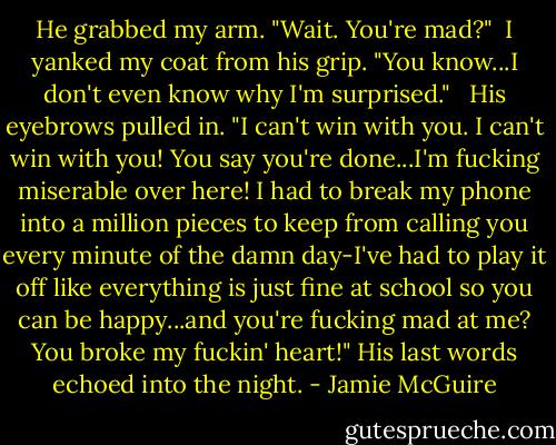He grabbed my arm. "Wait. You're mad?"<br /> I yanked my coat from his grip. "You know...I don't even know why I'm surprised." <br /> His eyebrows pulled in. "I can't win with you. I can't win with you! You say you're done...I'm fucking miserable over here! I had to break my phone into a million pieces to keep from calling you every minute of the damn day-I've had to play it off like everything is just fine at school so you can be happy...and you're fucking mad at me? You broke my fuckin' heart!" His last words echoed into the night. - Jamie McGuire