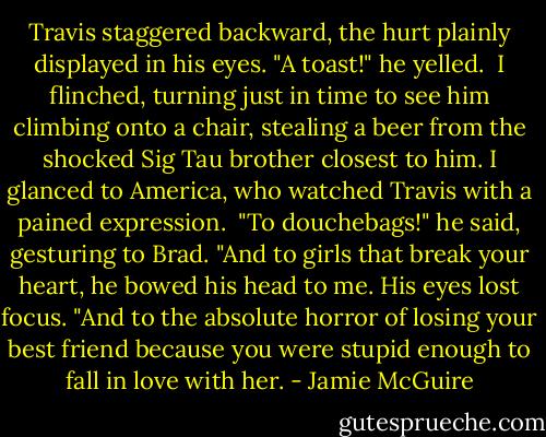 Travis staggered backward, the hurt plainly displayed in his eyes. "A toast!" he yelled.<br /> I flinched, turning just in time to see him climbing onto a chair, stealing a beer from the shocked Sig Tau brother closest to him. I glanced to America, who watched Travis with a pained expression.<br /> "To douchebags!" he said, gesturing to Brad. "And to girls that break your heart, he bowed his head to me. His eyes lost focus. "And to the absolute horror of losing your best friend because you were stupid enough to fall in love with her. - Jamie McGuire