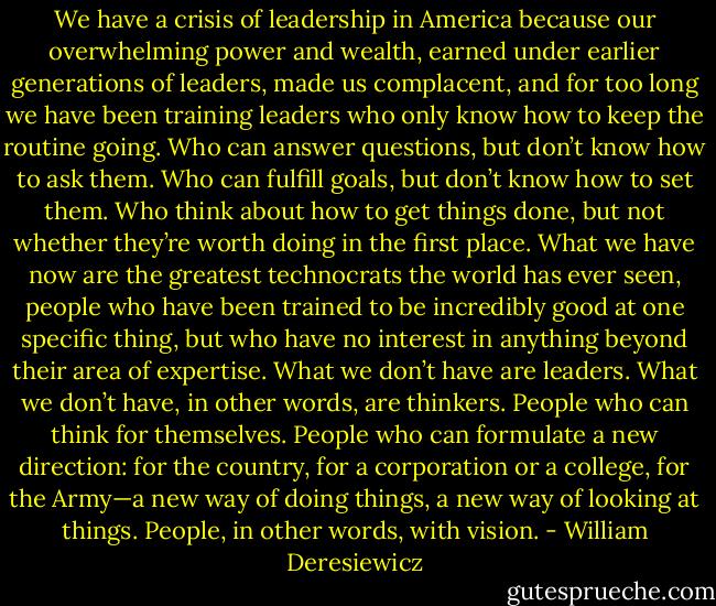 We have a crisis of leadership in America because our overwhelming power and wealth, earned under earlier generations of leaders, made us complacent, and for too long we have been training leaders who only know how to keep the routine going. Who can answer questions, but don’t know how to ask them. Who can fulfill goals, but don’t know how to set them. Who think about how to get things done, but not whether they’re worth doing in the first place. What we have now are the greatest technocrats the world has ever seen, people who have been trained to be incredibly good at one specific thing, but who have no interest in anything beyond their area of exper­tise. What we don’t have are leaders. What we don’t have, in other words, are thinkers. People who can think for themselves. People who can formulate a new direction: for the country, for a corporation or a college, for the Army—a new way of doing things, a new way of looking at things. People, in other words, with vision. - William Deresiewicz