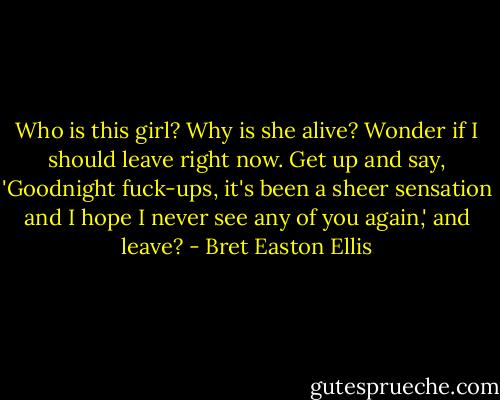 Who is this girl? Why is she alive? Wonder if I should leave right now. Get up and say, 'Goodnight fuck-ups, it's been a sheer sensation and I hope I never see any of you again,' and leave? - Bret Easton Ellis