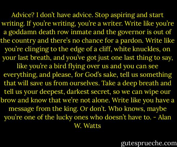 Advice? I don’t have advice. Stop aspiring and start writing. If you’re writing, you’re a writer. Write like you’re a goddamn death row inmate and the governor is out of the country and there’s no chance for a pardon. Write like you’re clinging to the edge of a cliff, white knuckles, on your last breath, and you’ve got just one last thing to say, like you’re a bird flying over us and you can see everything, and please, for God’s sake, tell us something that will save us from ourselves. Take a deep breath and tell us your deepest, darkest secret, so we can wipe our brow and know that we’re not alone. Write like you have a message from the king. Or don’t. Who knows, maybe you’re one of the lucky ones who doesn’t have to. - Alan W. Watts