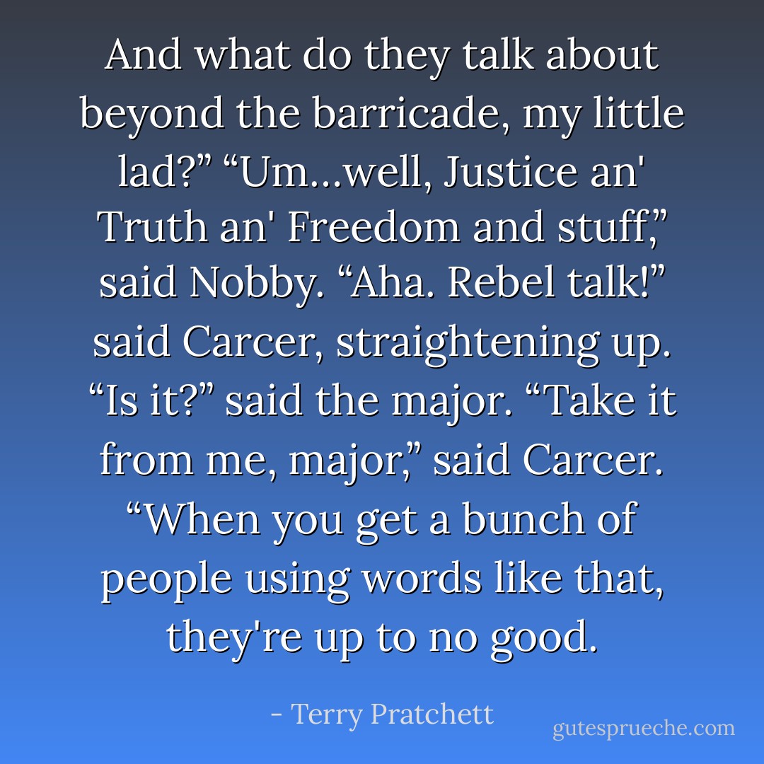 And what do they talk about beyond the barricade, my little lad?”<br />“Um…well, Justice an' Truth an' Freedom and stuff,” said Nobby.<br />“Aha. Rebel talk!” said Carcer, straightening up.<br />“Is it?” said the major.<br />“Take it from me, major,” said Carcer. “When you get a bunch of people using words like that, they're up to no good. - Terry Pratchett