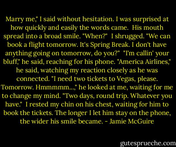 Marry me," I said without hesitation. I was surprised at how quickly and easily the words came.<br /> His mouth spread into a broad smile. "When?"<br /> I shrugged. "We can book a flight tomorrow. It's Spring Break. I don't have anything going on tomorrow, do you?"<br /> "I'm callin' your bluff," he said, reaching for his phone. "America Airlines," he said, watching my reaction closely as he was connected. "I need two tickets to Vegas, please. Tomorrow. Hmmmmm...," he looked at me, waiting for me to change my mind. "Two days, round trip. Whatever you have."<br /> I rested my chin on his chest, waiting for him to book the tickets. The longer I let him stay on the phone, the wider his smile became. - Jamie McGuire
