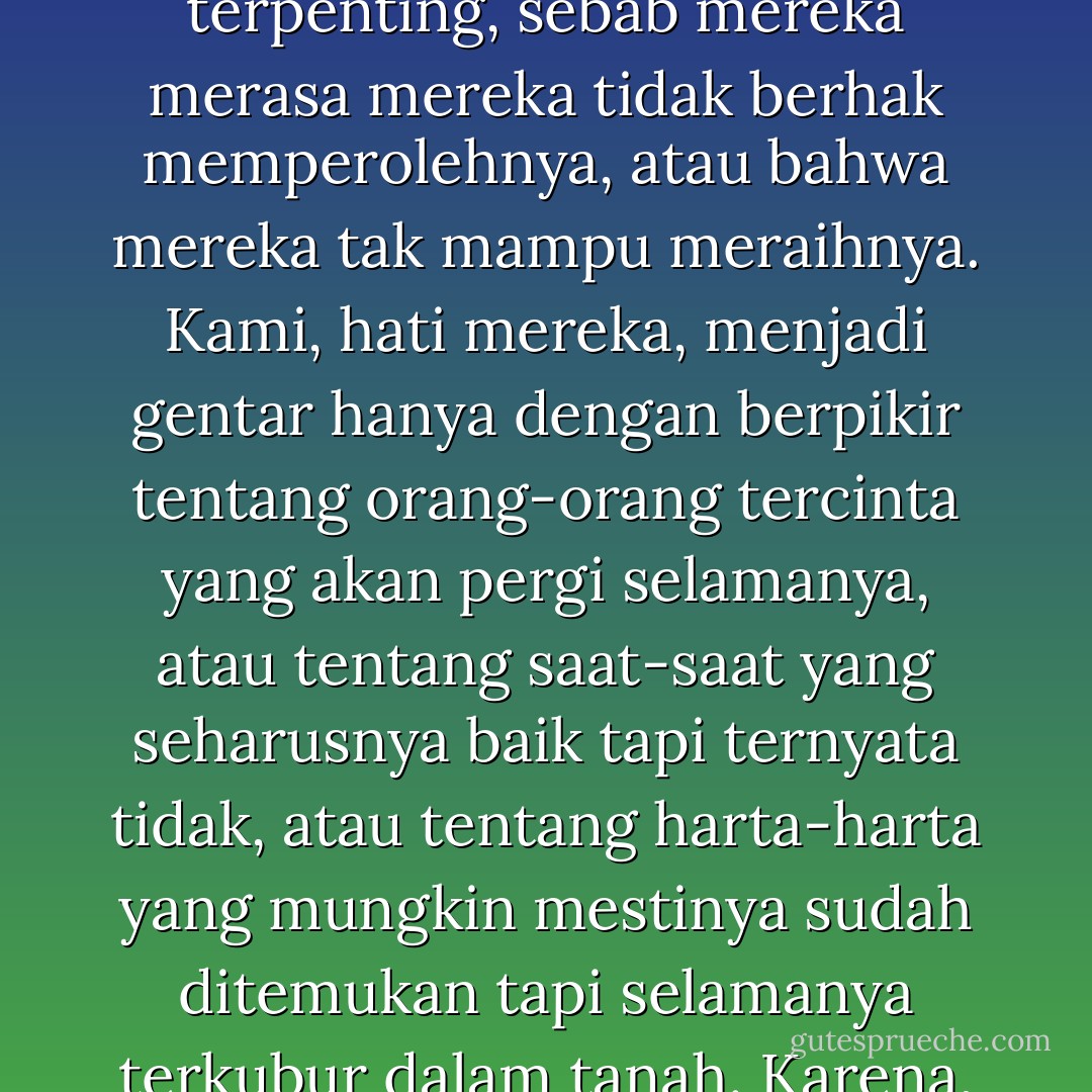 memang begitulah hati manusia. Orang takut mengejar impian-impian mereka yang terpenting, sebab mereka merasa mereka tidak berhak memperolehnya, atau bahwa mereka tak mampu meraihnya. Kami, hati mereka, menjadi gentar hanya dengan berpikir tentang orang-orang tercinta yang akan pergi selamanya, atau tentang saat-saat yang seharusnya baik tapi ternyata tidak, atau tentang harta-harta yang mungkin mestinya sudah ditemukan tapi selamanya terkubur dalam tanah. Karena, saat hal-hal ini terjadi, kami sangat menderita. - Paulo Coelho