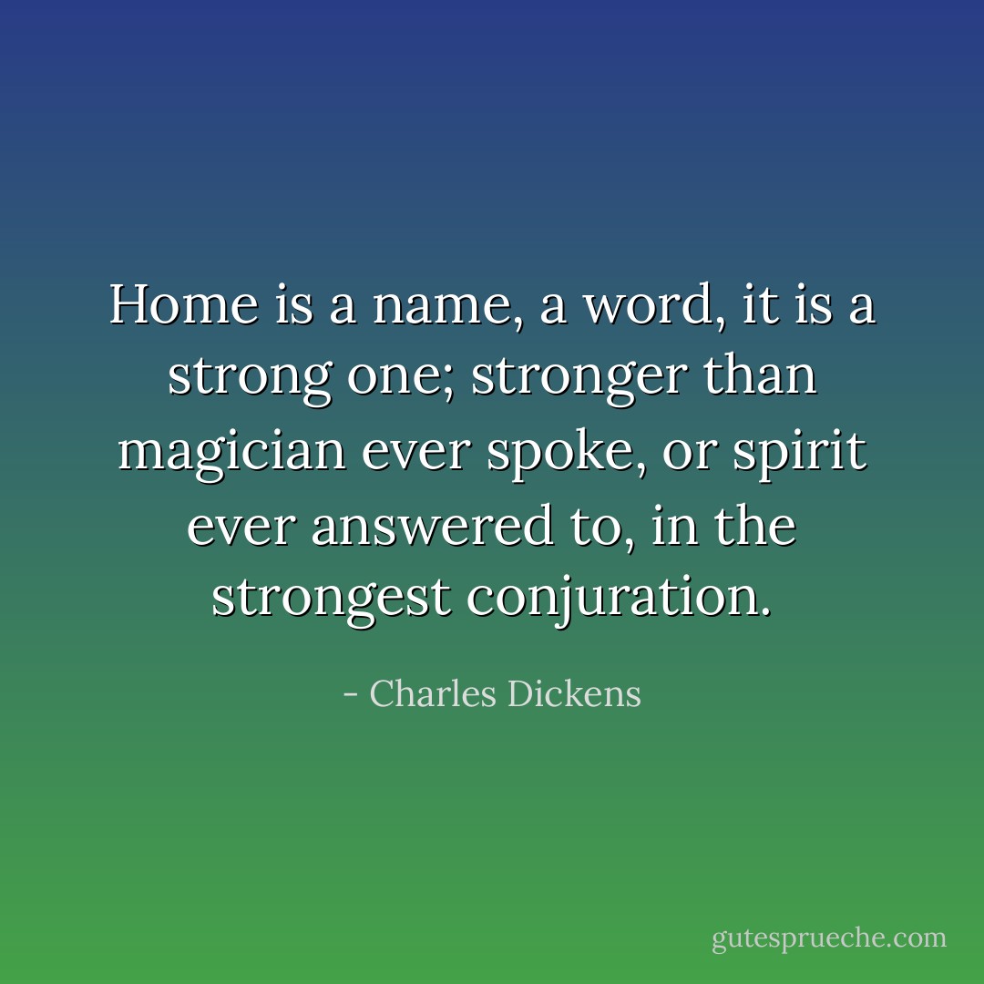 Home is a name, a word, it is a strong one; stronger than magician ever spoke, or spirit ever answered to, in the strongest conjuration. - Charles Dickens
