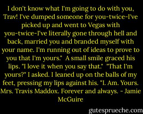 I don't know what I'm going to do with you, Trav! I've dumped someone for you-twice-I've picked up and went to Vegas with you-twice-I've literally gone through hell and back, married you and branded myself with your name. I'm running out of ideas to prove to you that I'm yours."<br /> A small smile graced his lips. "I love it when you say that."<br /> "That I'm yours?" I asked. I leaned up on the balls of my feet, pressing my lips against his. "I. Am. Yours. Mrs. Travis Maddox. Forever and always. - Jamie McGuire