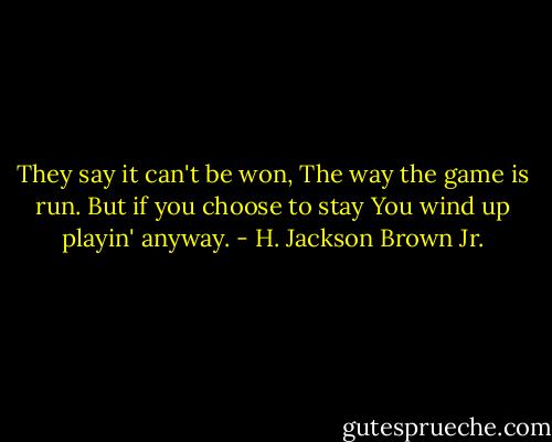 They say it can't be won,<br />The way the game is run.<br />But if you choose to stay<br />You wind up playin' anyway. - H. Jackson Brown Jr.