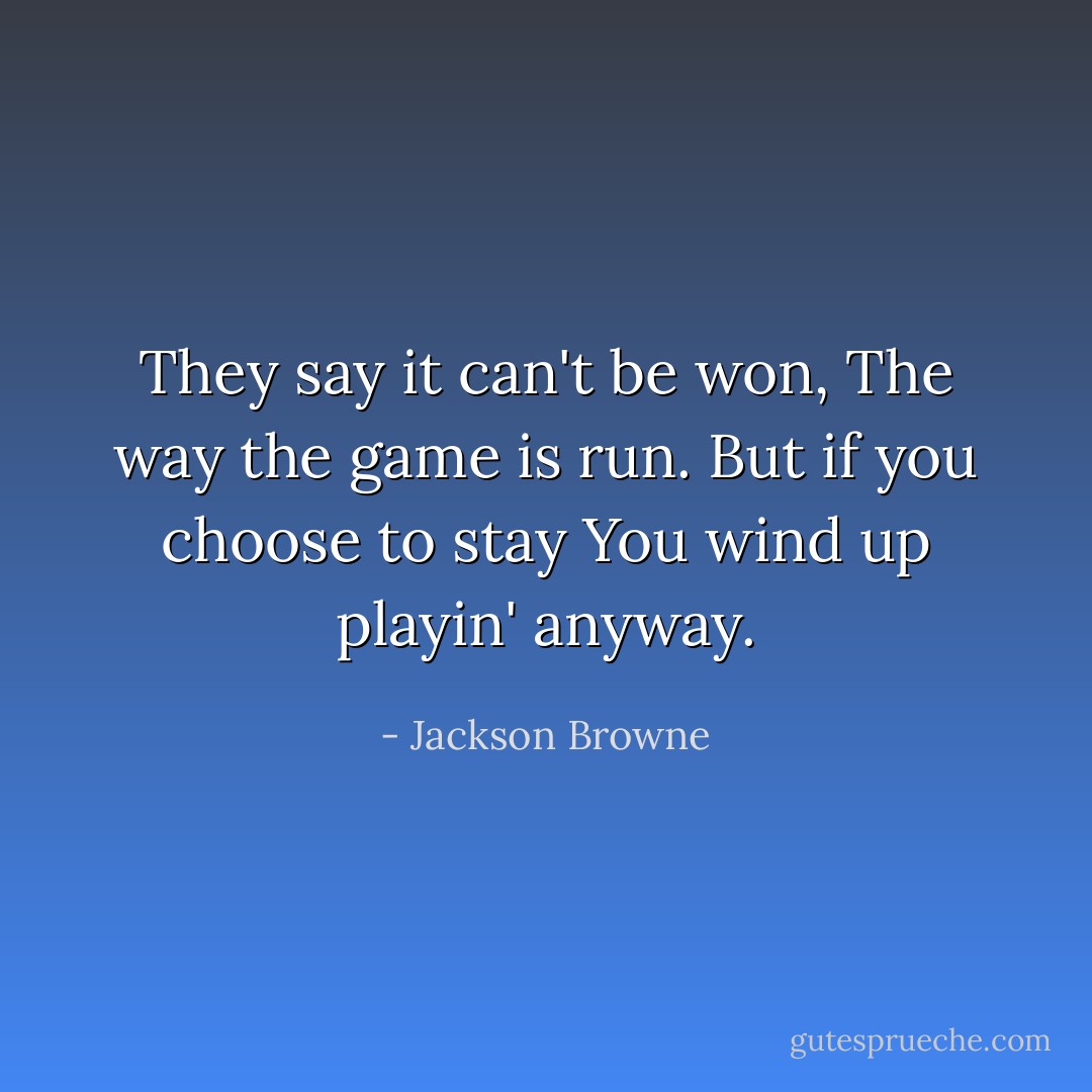 They say it can't be won,<br />The way the game is run.<br />But if you choose to stay<br />You wind up playin' anyway. - Jackson Browne
