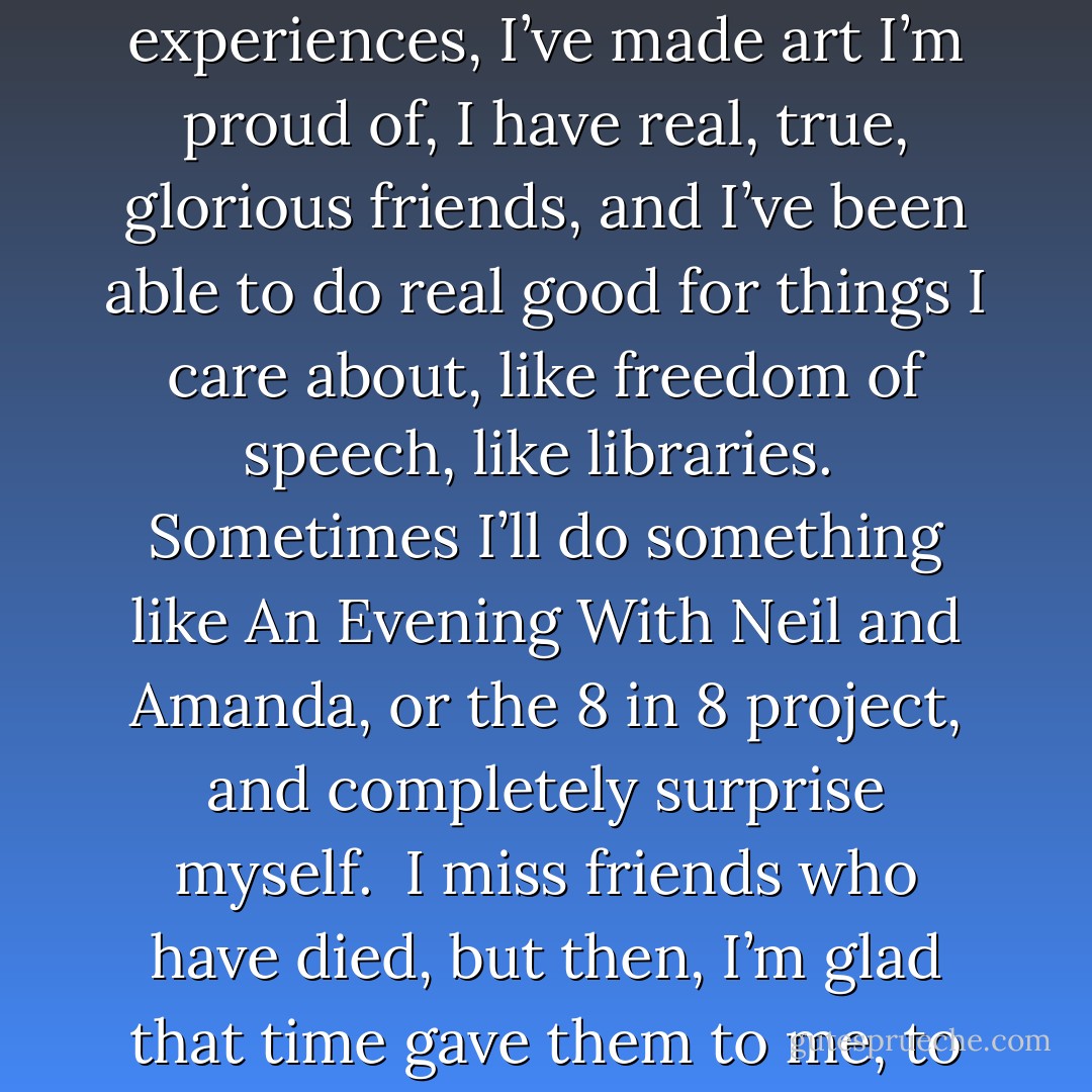 I don’t ever remember being afraid of “oldness”.<br /><br />There are things I miss about being younger - chiefly the ability to pull all-nighters and keep working and working well; and being smiled at by girls I didn’t know who thought I was cute; and I wish I had the eyesight I had even five years ago… but that stuff feels pretty trivial. <br /><br />I’m happier than I’ve been at any time in my life these days. I have a wonderful wife whom I adore, watched three amazing kids grow into two delightful adults and my favourite teenager, an astonishing number of grand life experiences, I’ve made art I’m proud of, I have real, true, glorious friends, and I’ve been able to do real good for things I care about, like freedom of speech, like libraries.<br /><br />Sometimes I’ll do something like An Evening With Neil and Amanda, or the 8 in 8 project, and completely surprise myself.<br /><br />I miss friends who have died, but then, I’m glad that time gave them to me, to befriend, even for a while, and that I was alive to know them. I knew Douglas Adams, and I knew Roger Zelazny, and I knew John M Ford, and I knew Diana Wynne Jones… do you know how lucky that makes me?<br /><br />Ah, I’m rabbiting on, and I sound a bit more Pollyannaish than I’m intending to sound: I know the downside of age and the downside of time, and I am sure that the view from age 51 is not the view from age 71.<br /><br />I wish the time hadn’t gone so fast, though. And sometimes I wish I’d enjoyed it more on the way, and worried about it less. - Neil Gaiman