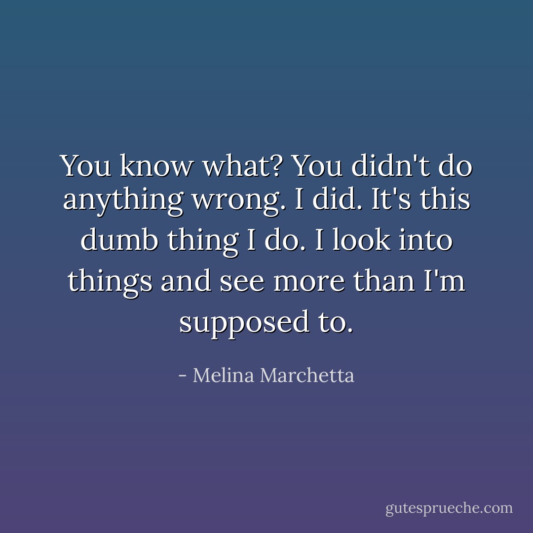 You know what? You didn't do anything wrong. I did. It's this dumb thing I do. I look into things and see more than I'm supposed to. - Melina Marchetta