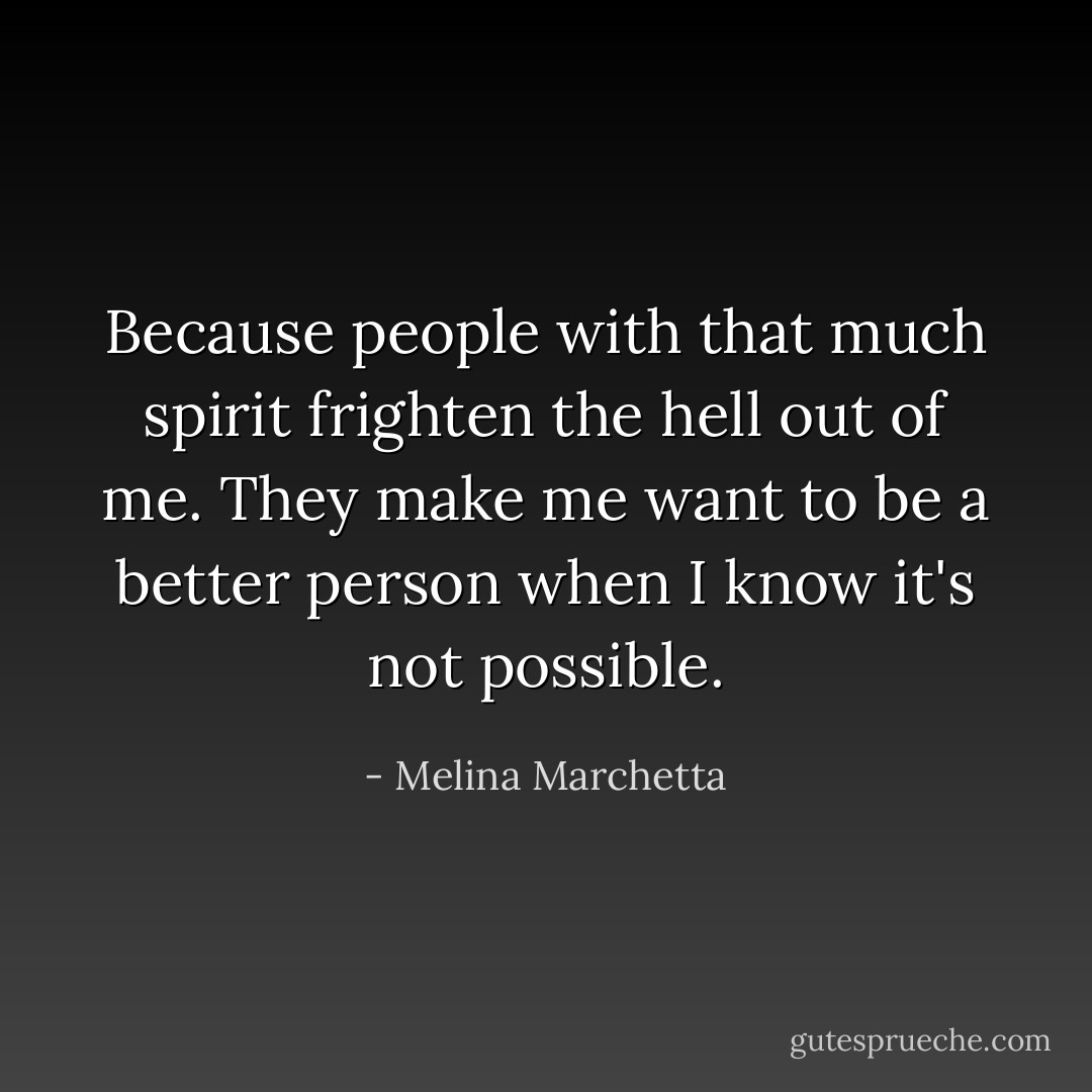 Because people with that much spirit frighten the hell out of me. They make me want to be a better person when I know it's not possible. - Melina Marchetta