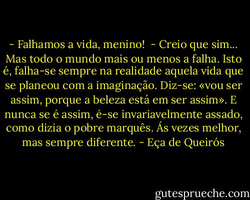 - Falhamos a vida, menino! <br />- Creio que sim... Mas todo o mundo mais ou menos a falha. Isto é, falha-se sempre na realidade aquela vida que se planeou com a imaginação. Diz-se: «vou ser assim, porque a beleza está em ser assim». E nunca se é assim, é-se invariavelmente assado, como dizia o pobre marquês. Ás vezes melhor, mas sempre diferente. - Eça de Queirós