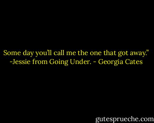 Some day you’ll call me the one that got away.” -Jessie from Going Under. - Georgia Cates