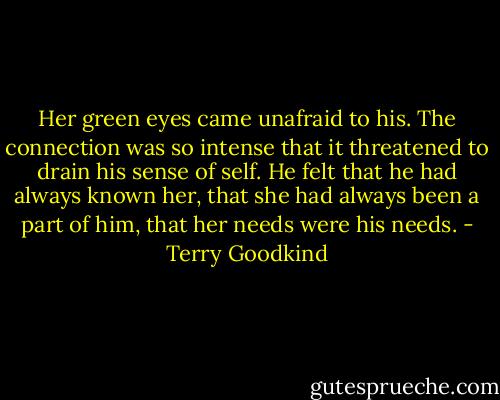 Her green eyes came unafraid to his. The connection was so intense that it threatened to drain his sense of self. He felt that he had always known her, that she had always been a part of him, that her needs were his needs. - Terry Goodkind