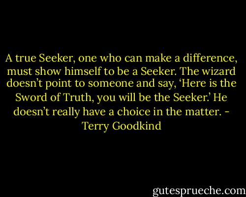 A true Seeker, one who can make a difference, must show himself to be a Seeker. The wizard doesn’t point to someone and say, ‘Here is the Sword of Truth, you will be the Seeker.’ He doesn’t really have a choice in the matter. - Terry Goodkind