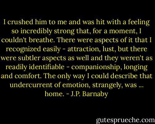I crushed him to me and was hit with a feeling so incredibly strong that, for a moment, I couldn't breathe. There were aspects of it that I recognized easily - attraction, lust, but there were subtler aspects as well and they weren't as readily identifiable - companionship, longing and comfort. The only way I could describe that undercurrent of emotion, strangely, was ... home. - J.P. Barnaby