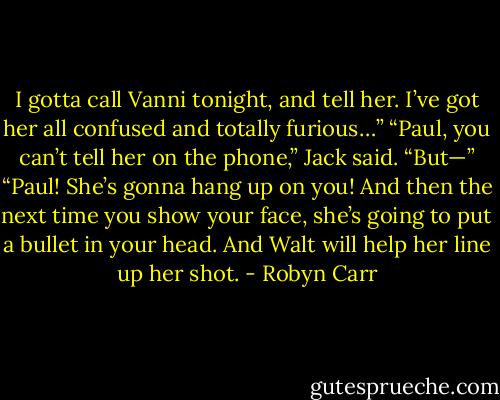 I gotta call Vanni tonight, and tell her. I’ve got her all confused and totally furious…”<br />“Paul, you can’t tell her on the phone,” Jack said.<br />“But—”<br />“Paul! She’s gonna hang up on you! And then the next time you show your face, she’s going to put a bullet in your head. And Walt will help her line up her shot. - Robyn Carr