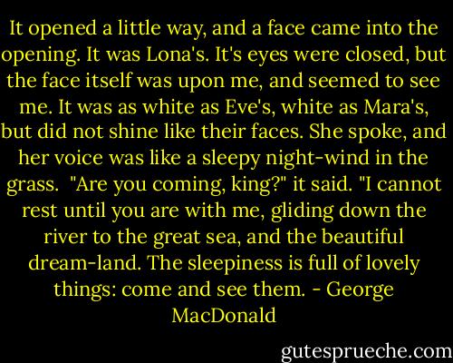 It opened a little way, and a face came into the opening. It was Lona's. It's eyes were closed, but the face itself was upon me, and seemed to see me. It was as white as Eve's, white as Mara's, but did not shine like their faces. She spoke, and her voice was like a sleepy night-wind in the grass.<br /><br />"Are you coming, king?" it said. "I cannot rest until you are with me, gliding down the river to the great sea, and the beautiful dream-land. The sleepiness is full of lovely things: come and see them. - George MacDonald