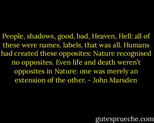 People, shadows, good, bad, Heaven, Hell: all of these were names, labels, that was all. Humans had created these opposites: Nature recognised no opposites. Even life and death weren’t opposites in Nature: one was merely an extension of the other. - John Marsden