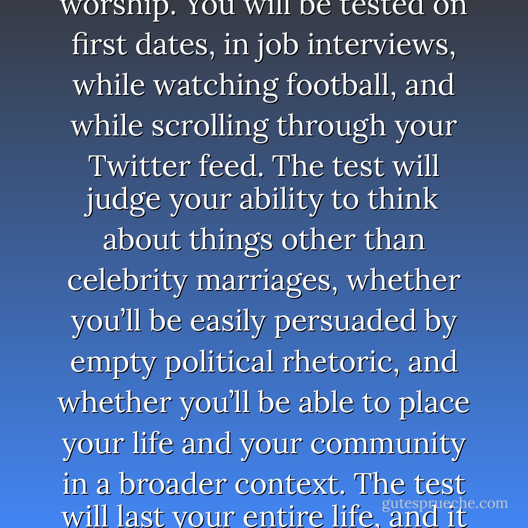Yeah, about the test...<br /><br />The test will measure whether you are an informed, engaged, and productive citizen of the world, and it will take place in schools and bars and hospitals and dorm rooms and in places of worship. You will be tested on first dates, in job interviews, while watching football, and while scrolling through your Twitter feed. The test will judge your ability to think about things other than celebrity marriages, whether you’ll be easily persuaded by empty political rhetoric, and whether you’ll be able to place your life and your community in a broader context. The test will last your entire life, and it will be comprised of the millions of decisions that, when taken together, will make your life yours. And everything, everything, will be on it.<br /><br />...I know, right? - John Green