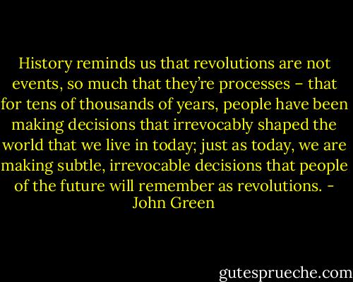 History reminds us that revolutions are not events, so much that they’re processes – that for tens of thousands of years, people have been making decisions that irrevocably shaped the world that we live in today; just as today, we are making subtle, irrevocable decisions that people of the future will remember as revolutions. - John Green