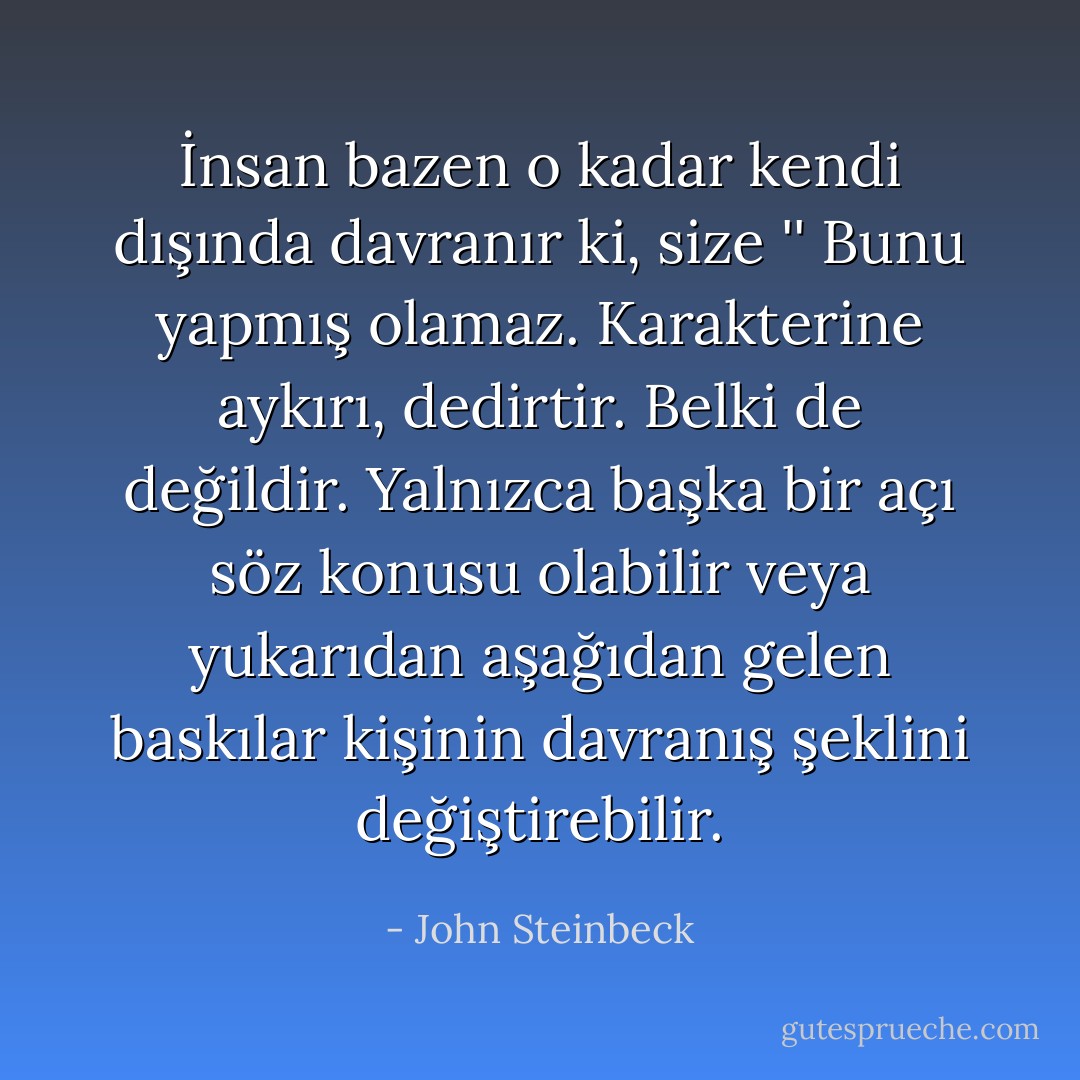 İnsan bazen o kadar kendi dışında davranır ki, size '' Bunu yapmış olamaz. Karakterine aykırı, dedirtir. Belki de değildir. Yalnızca başka bir açı söz konusu olabilir veya yukarıdan aşağıdan gelen baskılar kişinin davranış şeklini değiştirebilir. - John Steinbeck