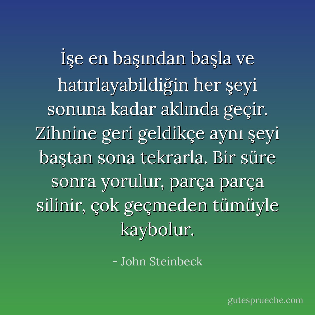 İşe en başından başla ve hatırlayabildiğin her şeyi sonuna kadar aklında geçir. Zihnine geri geldikçe aynı şeyi baştan sona tekrarla. Bir süre sonra yorulur, parça parça silinir, çok geçmeden tümüyle kaybolur. - John Steinbeck