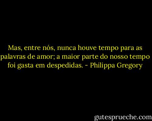 Mas, entre nós, nunca houve tempo para as palavras de amor; a maior parte do nosso tempo foi gasta em despedidas. - Philippa Gregory
