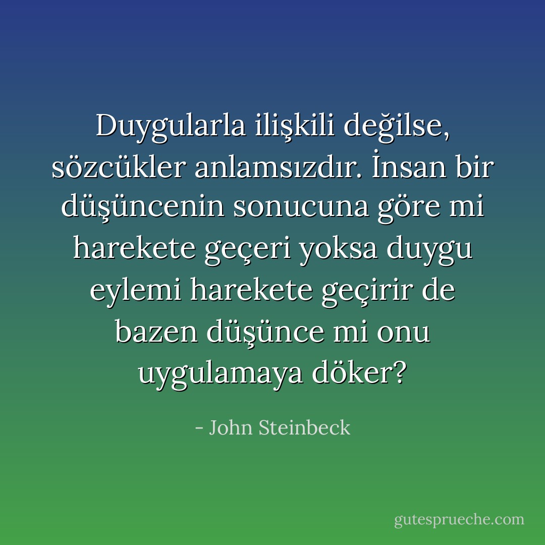 Duygularla ilişkili değilse, sözcükler anlamsızdır. İnsan bir düşüncenin sonucuna göre mi harekete geçeri yoksa duygu eylemi harekete geçirir de bazen düşünce mi onu uygulamaya döker? - John Steinbeck