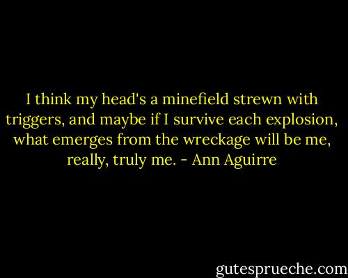 I think my head's a minefield strewn with triggers, and maybe if I survive each explosion, what emerges from the wreckage will be me, really, truly me. - Ann Aguirre
