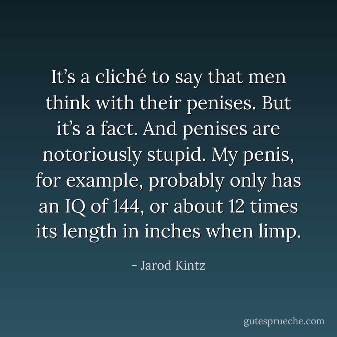 It’s a cliché to say that men think with their penises. But it’s a fact. And penises are notoriously stupid. My penis, for example, probably only has an IQ of 144, or about 12 times its length in inches when limp. - Jarod Kintz