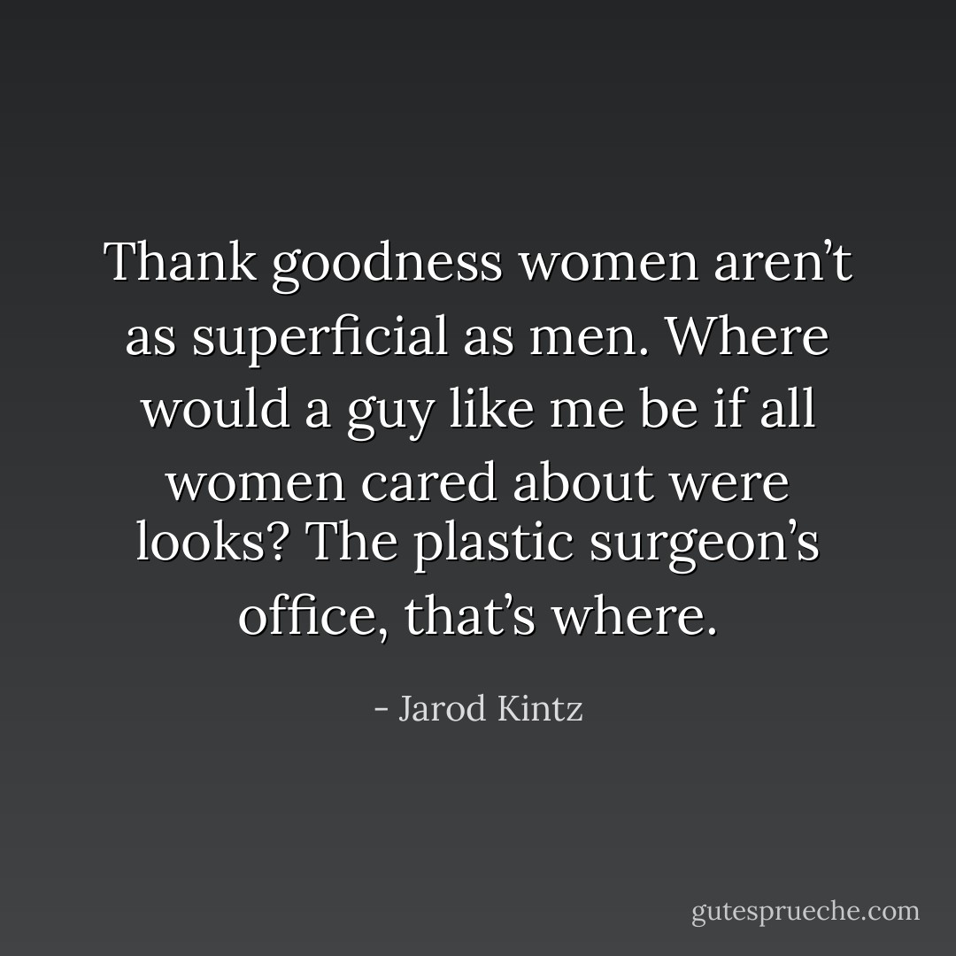 Thank goodness women aren’t as superficial as men. Where would a guy like me be if all women cared about were looks? The plastic surgeon’s office, that’s where. - Jarod Kintz