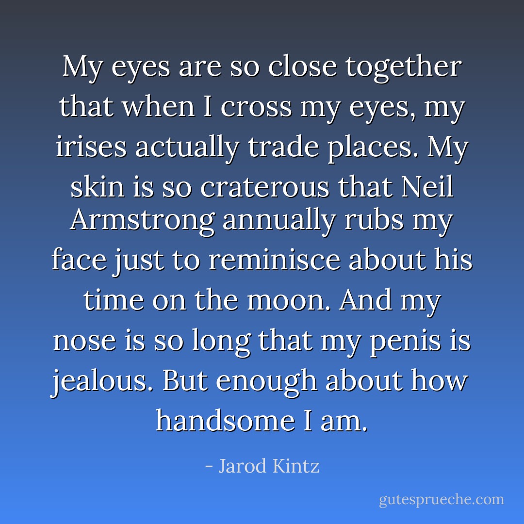 My eyes are so close together that when I cross my eyes, my irises actually trade places. My skin is so craterous that Neil Armstrong annually rubs my face just to reminisce about his time on the moon. And my nose is so long that my penis is jealous. But enough about how handsome I am. - Jarod Kintz