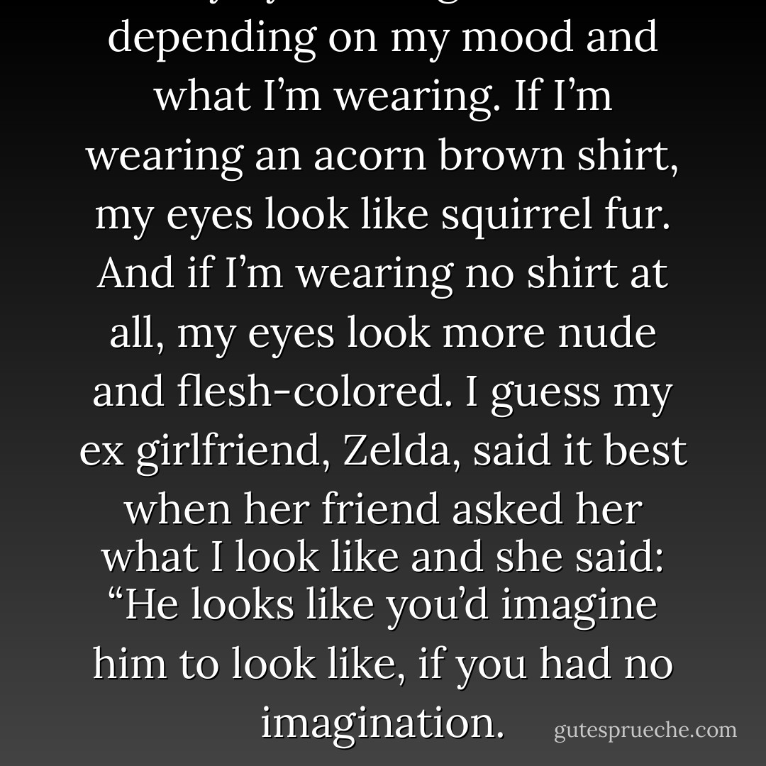 My eyes change color depending on my mood and what I’m wearing. If I’m wearing an acorn brown shirt, my eyes look like squirrel fur. And if I’m wearing no shirt at all, my eyes look more nude and flesh-colored. I guess my ex girlfriend, Zelda, said it best when her friend asked her what I look like and she said: “He looks like you’d imagine him to look like, if you had no imagination. - Jarod Kintz