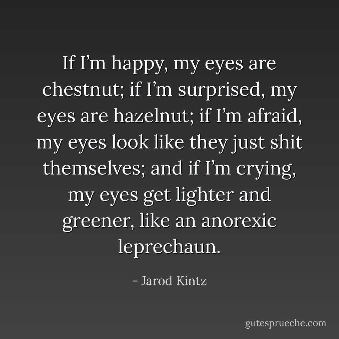 If I’m happy, my eyes are chestnut; if I’m surprised, my eyes are hazelnut; if I’m afraid, my eyes look like they just shit themselves; and if I’m crying, my eyes get lighter and greener, like an anorexic leprechaun. - Jarod Kintz