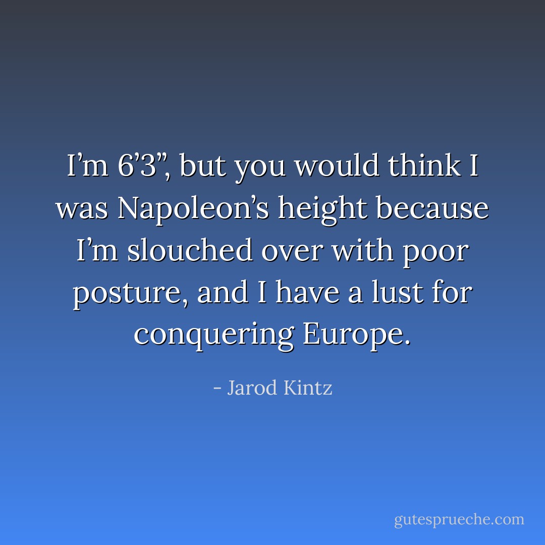 I’m 6’3”, but you would think I was Napoleon’s height because I’m slouched over with poor posture, and I have a lust for conquering Europe. - Jarod Kintz