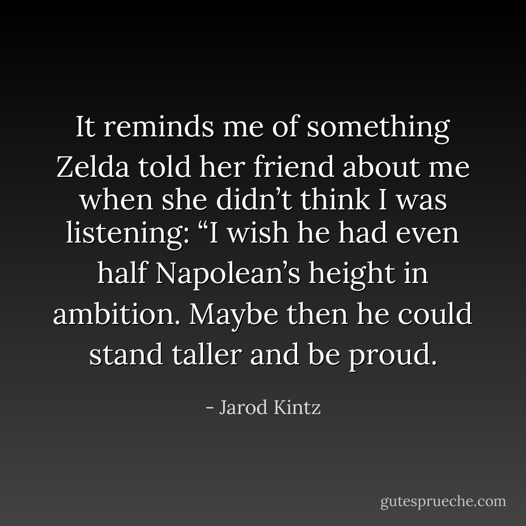It reminds me of something Zelda told her friend about me when she didn’t think I was listening: “I wish he had even half Napolean’s height in ambition. Maybe then he could stand taller and be proud. - Jarod Kintz
